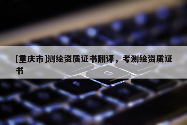 [重庆市]测绘资质证书翻译，考测绘资质证书