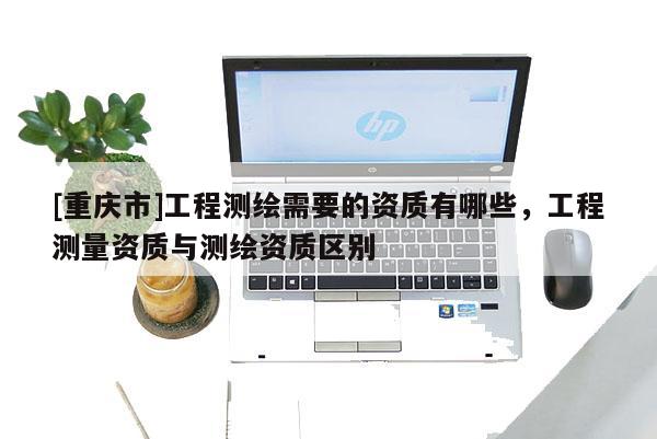 [重庆市]工程测绘需要的资质有哪些，工程测量资质与测绘资质区别