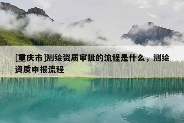 [重庆市]测绘资质审批的流程是什么，测绘资质申报流程