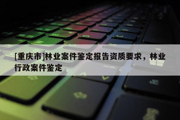 [重庆市]林业案件鉴定报告资质要求，林业行政案件鉴定