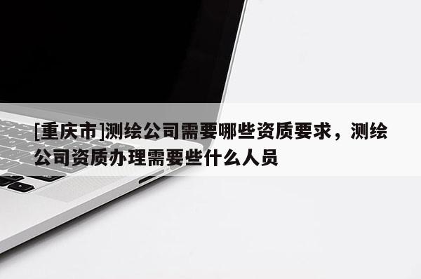 [重庆市]测绘公司需要哪些资质要求，测绘公司资质办理需要些什么人员