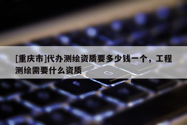 [重庆市]代办测绘资质要多少钱一个，工程测绘需要什么资质