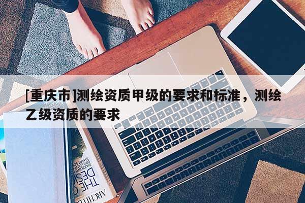 [重庆市]测绘资质甲级的要求和标准，测绘乙级资质的要求