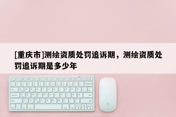 [重庆市]测绘资质处罚追诉期，测绘资质处罚追诉期是多少年