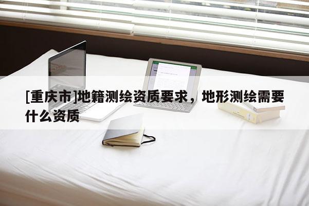[重庆市]地籍测绘资质要求，地形测绘需要什么资质