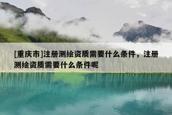 [重庆市]注册测绘资质需要什么条件，注册测绘资质需要什么条件呢