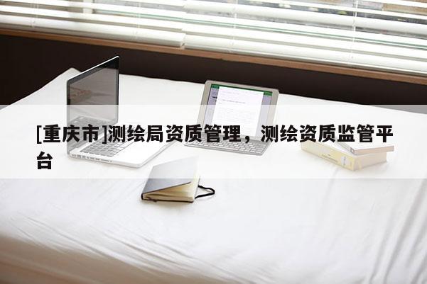 [重庆市]测绘局资质管理，测绘资质监管平台