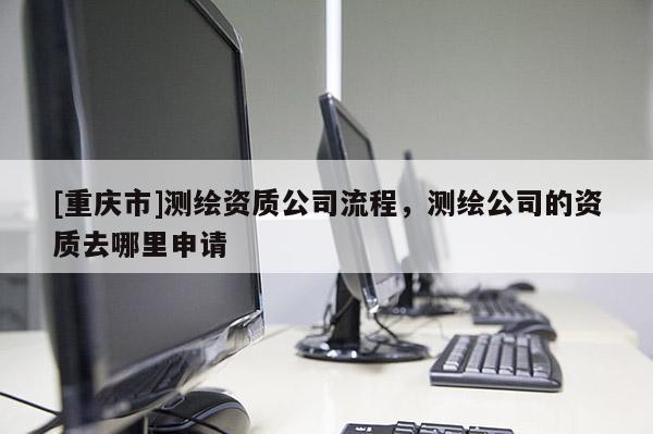 [重庆市]测绘资质公司流程，测绘公司的资质去哪里申请