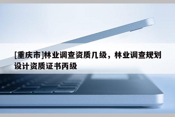 [重庆市]林业调查资质几级，林业调查规划设计资质证书丙级