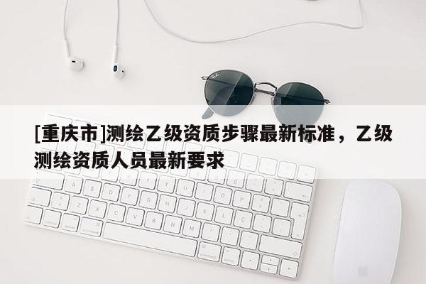 [重庆市]测绘乙级资质步骤最新标准，乙级测绘资质人员最新要求