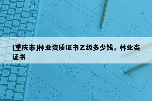 [重庆市]林业资质证书乙级多少钱，林业类证书