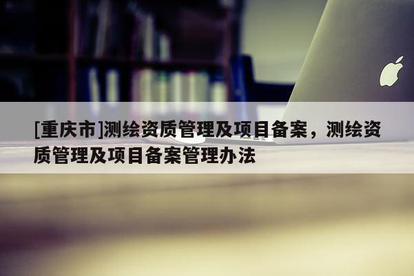 [重庆市]测绘资质管理及项目备案，测绘资质管理及项目备案管理办法