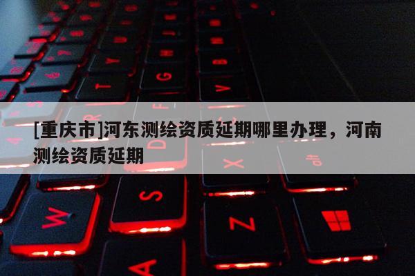[重庆市]河东测绘资质延期哪里办理，河南测绘资质延期