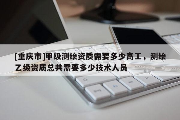 [重庆市]甲级测绘资质需要多少高工，测绘乙级资质总共需要多少技术人员