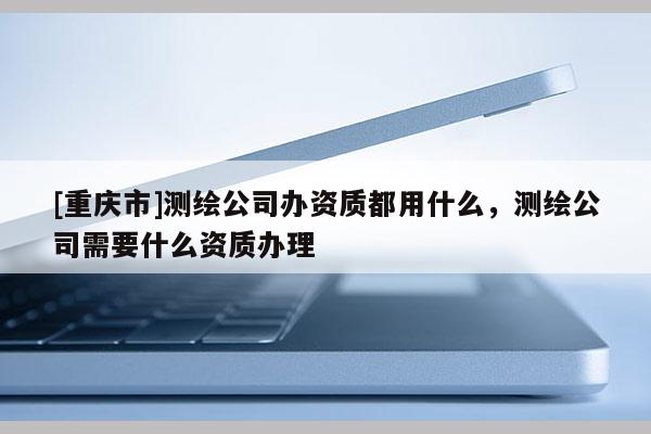 [重庆市]测绘公司办资质都用什么，测绘公司需要什么资质办理