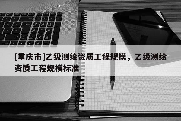[重庆市]乙级测绘资质工程规模，乙级测绘资质工程规模标准
