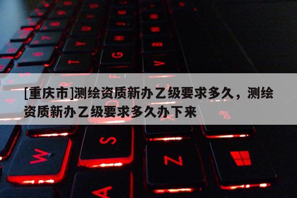 [重庆市]测绘资质新办乙级要求多久，测绘资质新办乙级要求多久办下来