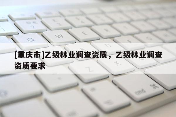 [重庆市]乙级林业调查资质，乙级林业调查资质要求