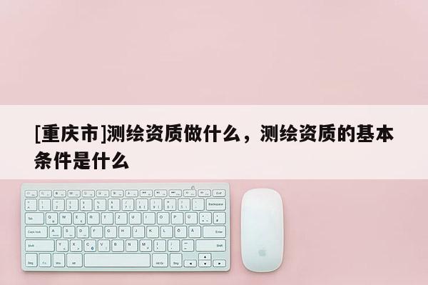 [重庆市]测绘资质做什么，测绘资质的基本条件是什么