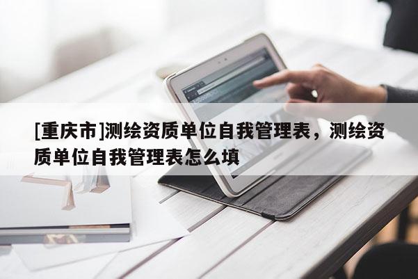 [重庆市]测绘资质单位自我管理表，测绘资质单位自我管理表怎么填