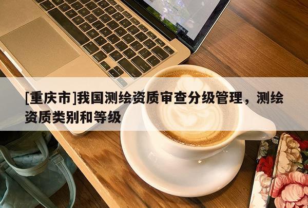 [重庆市]我国测绘资质审查分级管理，测绘资质类别和等级