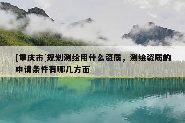 [重庆市]规划测绘用什么资质，测绘资质的申请条件有哪几方面