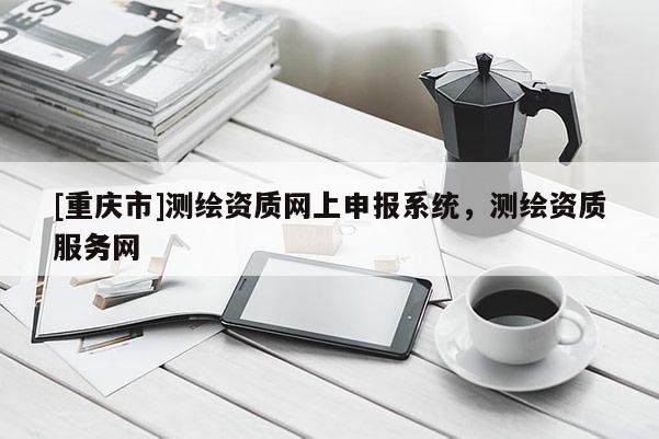 [重庆市]测绘资质网上申报系统，测绘资质服务网