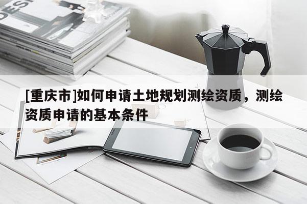 [重庆市]如何申请土地规划测绘资质，测绘资质申请的基本条件