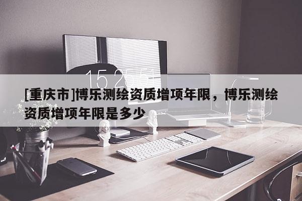 [重庆市]博乐测绘资质增项年限，博乐测绘资质增项年限是多少