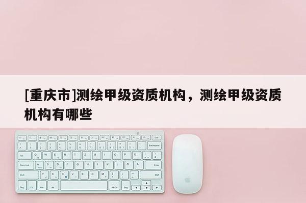 [重庆市]测绘甲级资质机构，测绘甲级资质机构有哪些