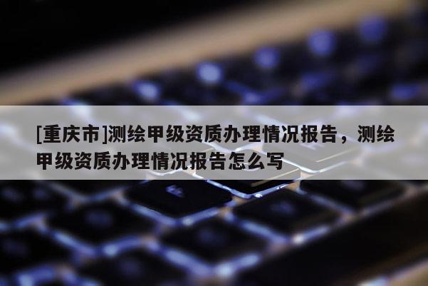 [重庆市]测绘甲级资质办理情况报告，测绘甲级资质办理情况报告怎么写