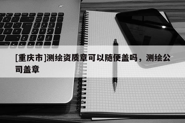 [重庆市]测绘资质章可以随便盖吗，测绘公司盖章