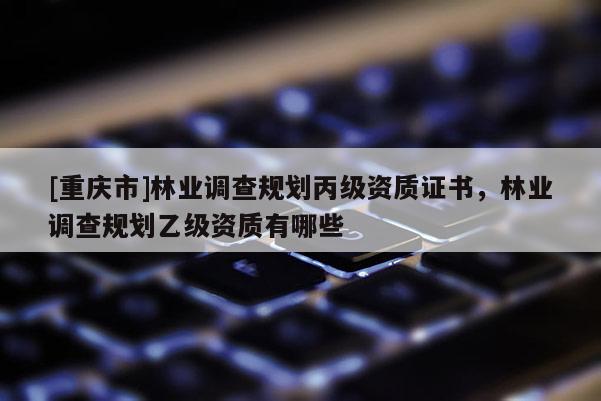 [重庆市]林业调查规划丙级资质证书，林业调查规划乙级资质有哪些