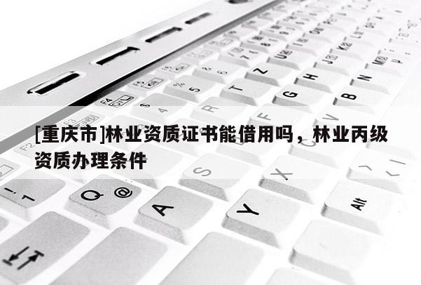 [重庆市]林业资质证书能借用吗，林业丙级资质办理条件