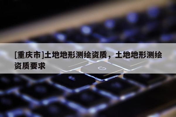 [重庆市]土地地形测绘资质，土地地形测绘资质要求