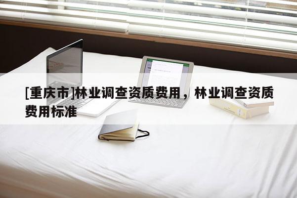 [重庆市]林业调查资质费用，林业调查资质费用标准