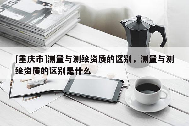 [重庆市]测量与测绘资质的区别，测量与测绘资质的区别是什么