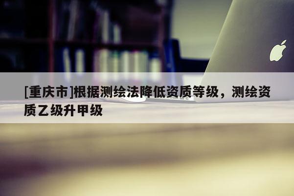 [重庆市]根据测绘法降低资质等级，测绘资质乙级升甲级