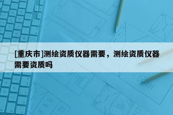 [重庆市]测绘资质仪器需要，测绘资质仪器需要资质吗