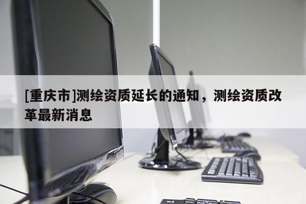 [重庆市]测绘资质延长的通知，测绘资质改革最新消息