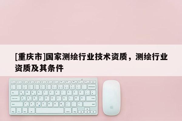 [重庆市]国家测绘行业技术资质，测绘行业资质及其条件