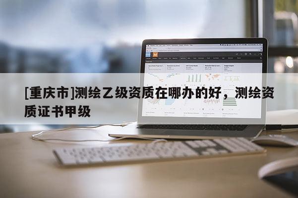 [重庆市]测绘乙级资质在哪办的好，测绘资质证书甲级