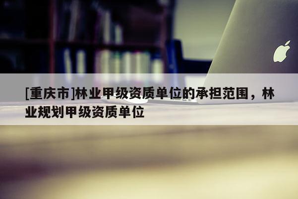 [重庆市]林业甲级资质单位的承担范围，林业规划甲级资质单位