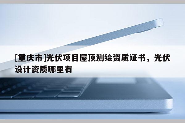 [重庆市]光伏项目屋顶测绘资质证书，光伏设计资质哪里有