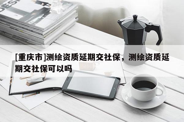 [重庆市]测绘资质延期交社保，测绘资质延期交社保可以吗