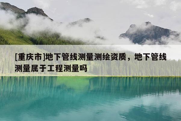 [重庆市]地下管线测量测绘资质，地下管线测量属于工程测量吗