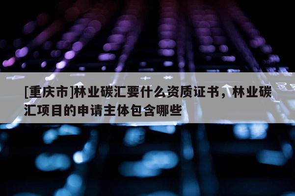 [重庆市]林业碳汇要什么资质证书，林业碳汇项目的申请主体包含哪些