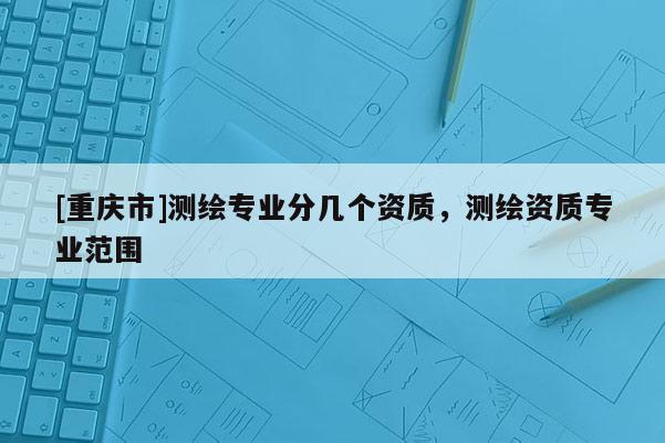 [重庆市]测绘专业分几个资质，测绘资质专业范围