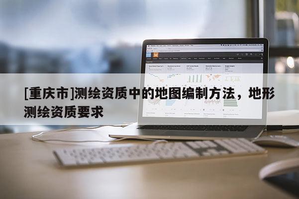 [重庆市]测绘资质中的地图编制 *** ，地形测绘资质要求