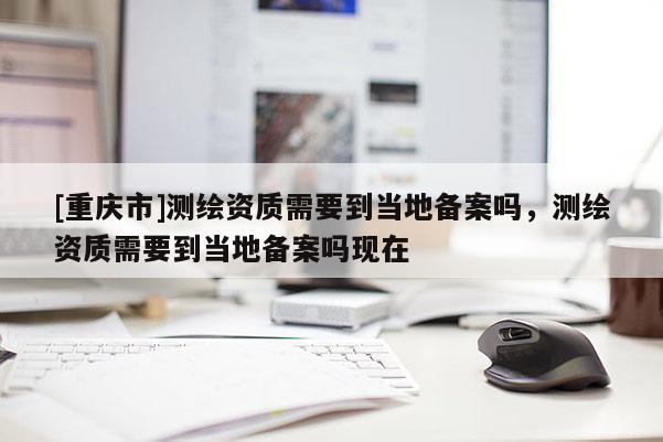 [重庆市]测绘资质需要到当地备案吗，测绘资质需要到当地备案吗现在